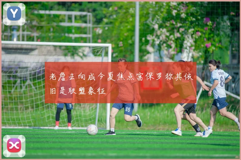 老詹去向成今夏焦点富保罗称其依旧是联盟象征