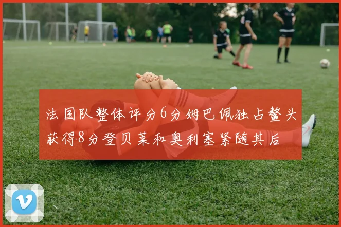 法国队整体评分6分姆巴佩独占鳌头获得8分登贝莱和奥利塞紧随其后