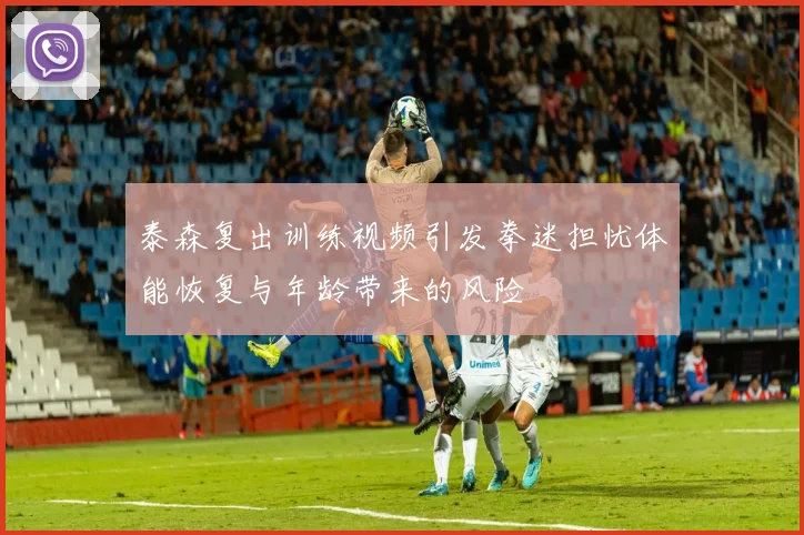 泰森复出训练视频引发拳迷担忧体能恢复与年龄带来的风险