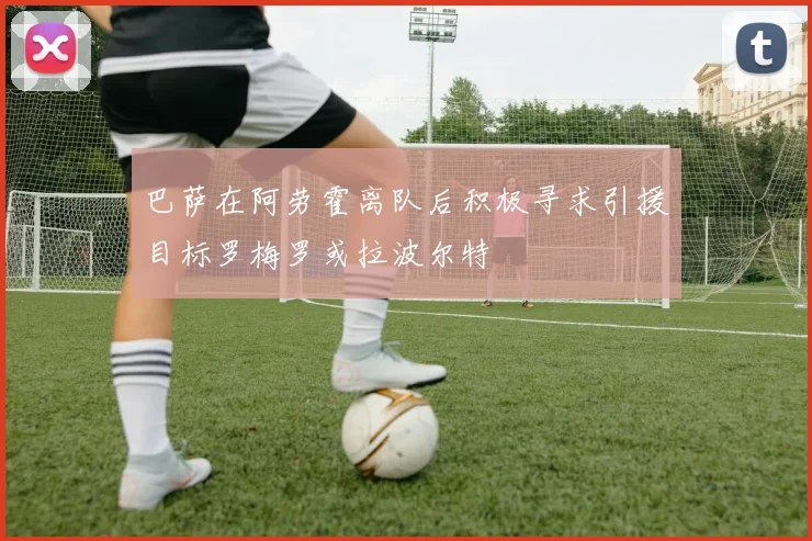 巴萨在阿劳霍离队后积极寻求引援目标罗梅罗或拉波尔特
